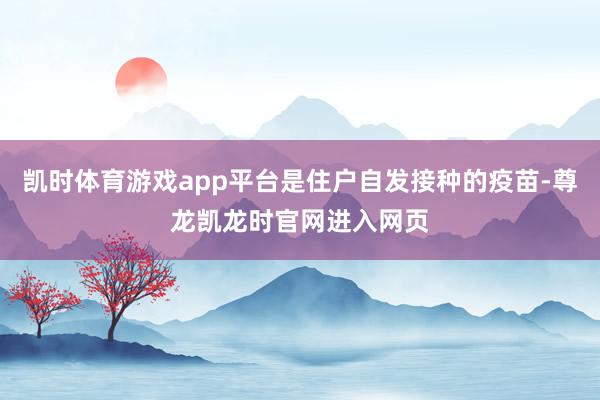凯时体育游戏app平台是住户自发接种的疫苗-尊龙凯龙时官网进入网页