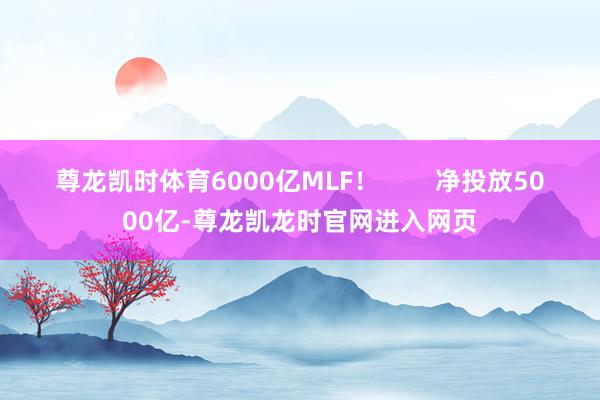 尊龙凯时体育6000亿MLF! 净投放5000亿-尊龙凯龙时官网进入网页