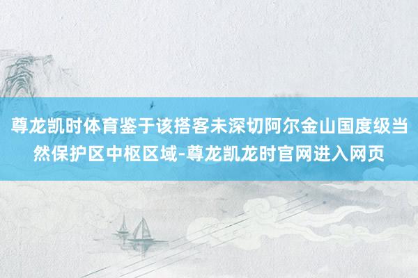 尊龙凯时体育鉴于该搭客未深切阿尔金山国度级当然保护区中枢区域-尊龙凯龙时官网进入网页