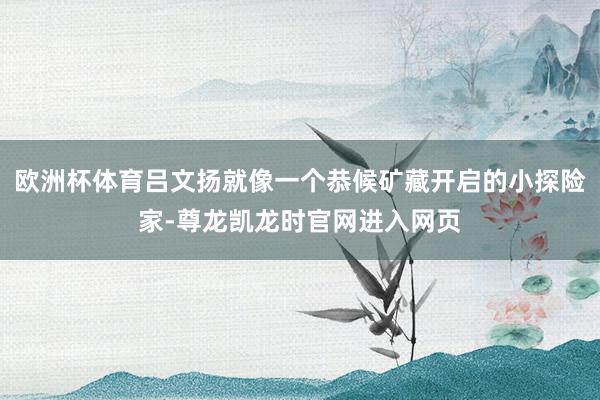 欧洲杯体育吕文扬就像一个恭候矿藏开启的小探险家-尊龙凯龙时官网进入网页