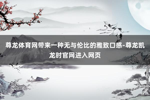 尊龙体育网带来一种无与伦比的雅致口感-尊龙凯龙时官网进入网页