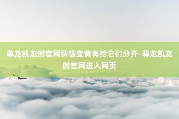 尊龙凯龙时官网情愫变黄再给它们分开-尊龙凯龙时官网进入网页