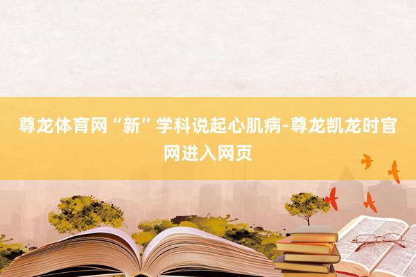 尊龙体育网“新”学科说起心肌病-尊龙凯龙时官网进入网页