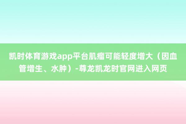 凯时体育游戏app平台肌瘤可能轻度增大(因血管增生、水肿)-尊龙凯龙时官网进入网页