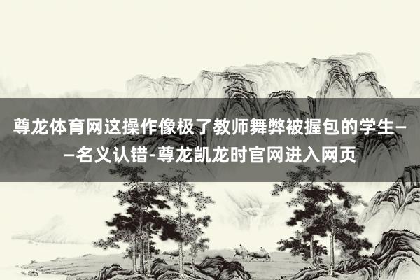 尊龙体育网这操作像极了教师舞弊被握包的学生——名义认错-尊龙凯龙时官网进入网页