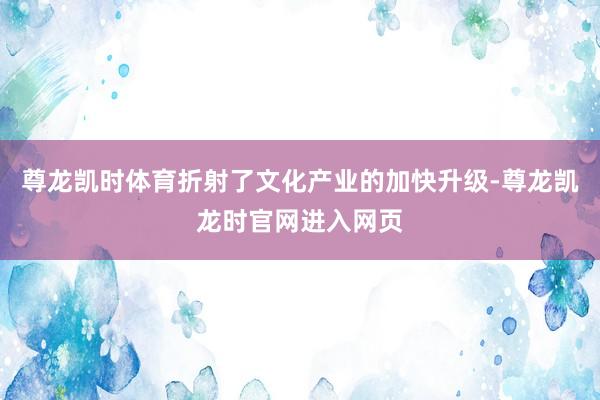 尊龙凯时体育折射了文化产业的加快升级-尊龙凯龙时官网进入网页