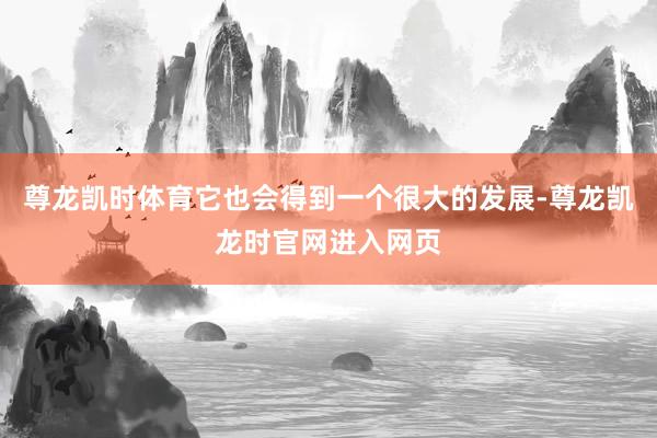 尊龙凯时体育它也会得到一个很大的发展-尊龙凯龙时官网进入网页