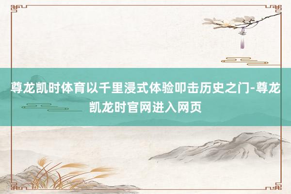 尊龙凯时体育以千里浸式体验叩击历史之门-尊龙凯龙时官网进入网页