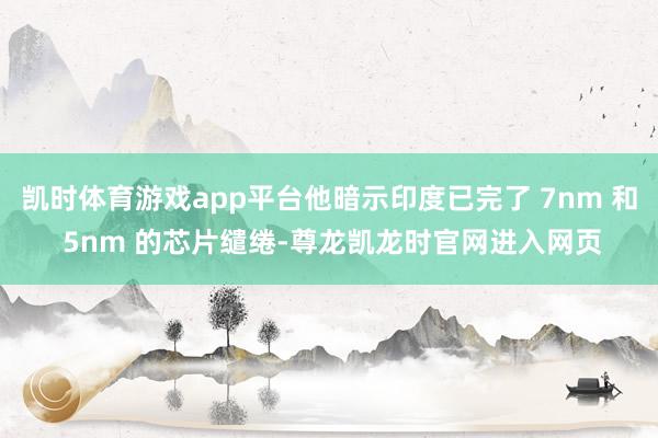 凯时体育游戏app平台他暗示印度已完了 7nm 和 5nm 的芯片缱绻-尊龙凯龙时官网进入网页