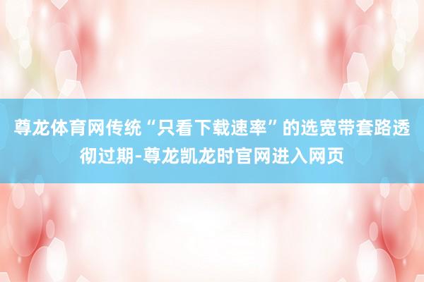 尊龙体育网传统“只看下载速率”的选宽带套路透彻过期-尊龙凯龙时官网进入网页
