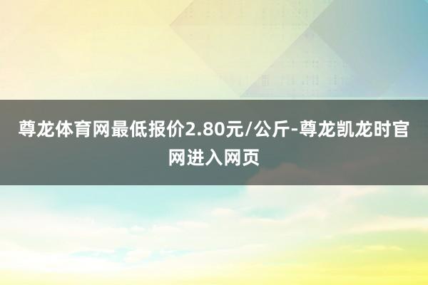 尊龙体育网最低报价2.80元/公斤-尊龙凯龙时官网进入网页