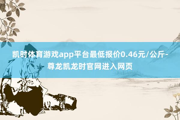 凯时体育游戏app平台最低报价0.46元/公斤-尊龙凯龙时官网进入网页