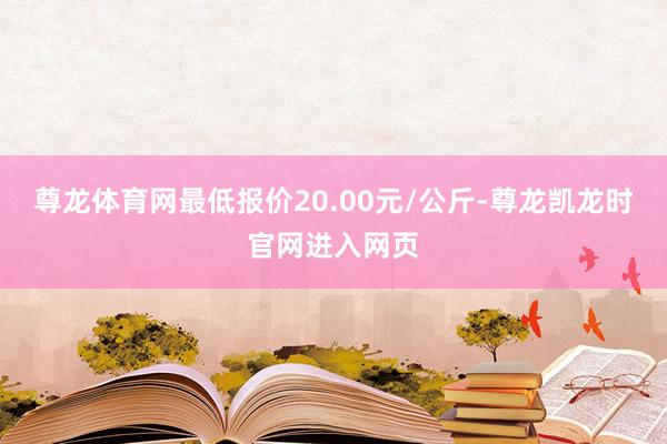 尊龙体育网最低报价20.00元/公斤-尊龙凯龙时官网进入网页