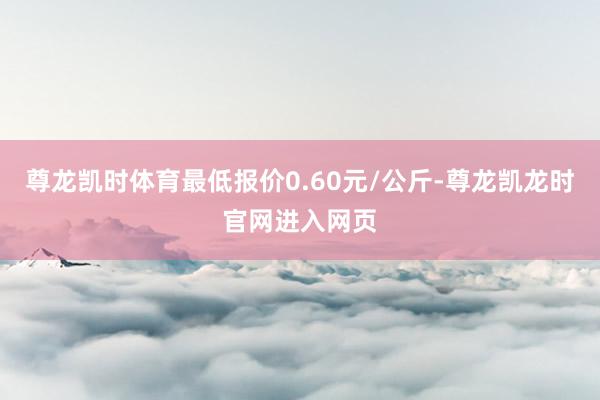 尊龙凯时体育最低报价0.60元/公斤-尊龙凯龙时官网进入网页