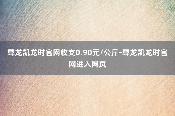 尊龙凯龙时官网收支0.90元/公斤-尊龙凯龙时官网进入网页