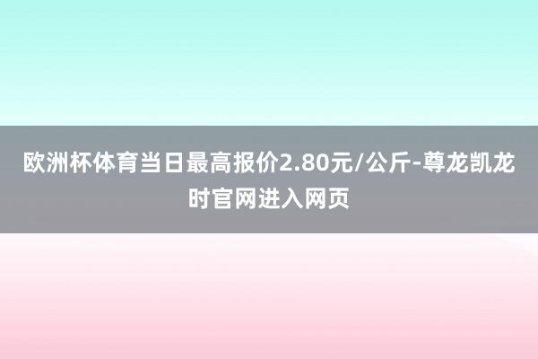 欧洲杯体育当日最高报价2.80元/公斤-尊龙凯龙时官网进入网页