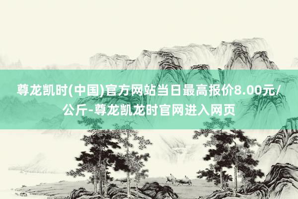 尊龙凯时(中国)官方网站当日最高报价8.00元/公斤-尊龙凯龙时官网进入网页