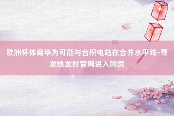欧洲杯体育华为可能与台积电站在合并水平线-尊龙凯龙时官网进入网页