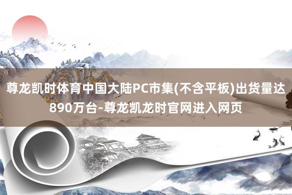 尊龙凯时体育中国大陆PC市集(不含平板)出货量达890万台-尊龙凯龙时官网进入网页