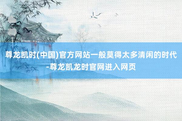 尊龙凯时(中国)官方网站一般莫得太多清闲的时代-尊龙凯龙时官网进入网页