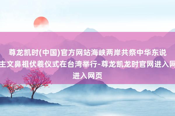 尊龙凯时(中国)官方网站海峡两岸共祭中华东说念主文鼻祖伏羲仪式在台湾举行-尊龙凯龙时官网进入网页