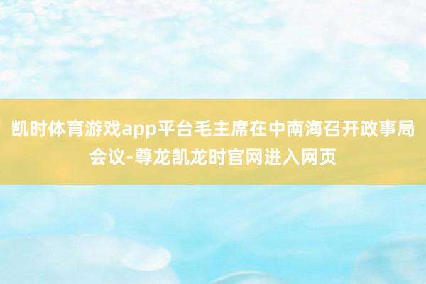 凯时体育游戏app平台毛主席在中南海召开政事局会议-尊龙凯龙时官网进入网页