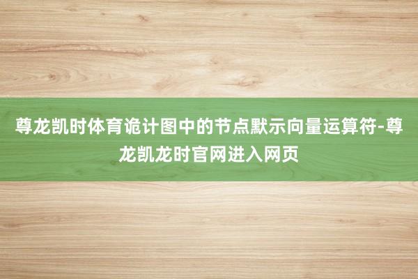 尊龙凯时体育诡计图中的节点默示向量运算符-尊龙凯龙时官网进入网页