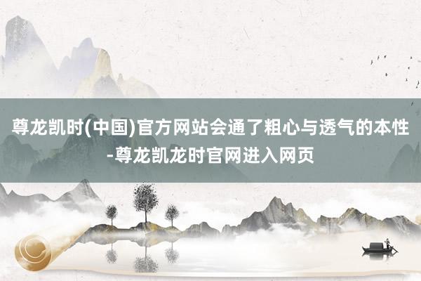 尊龙凯时(中国)官方网站会通了粗心与透气的本性-尊龙凯龙时官网进入网页