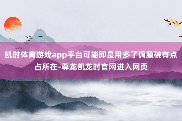 凯时体育游戏app平台可能即是用多了调膜碗有点占所在-尊龙凯龙时官网进入网页
