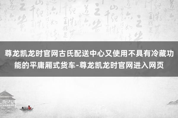 尊龙凯龙时官网古氏配送中心又使用不具有冷藏功能的平庸厢式货车-尊龙凯龙时官网进入网页