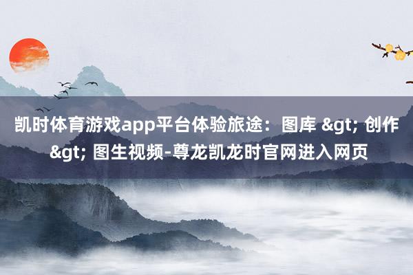 凯时体育游戏app平台体验旅途：图库 > 创作 > 图生视频-尊龙凯龙时官网进入网页