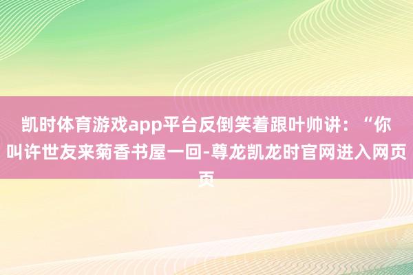 凯时体育游戏app平台反倒笑着跟叶帅讲：“你叫许世友来菊香书屋一回-尊龙凯龙时官网进入网页