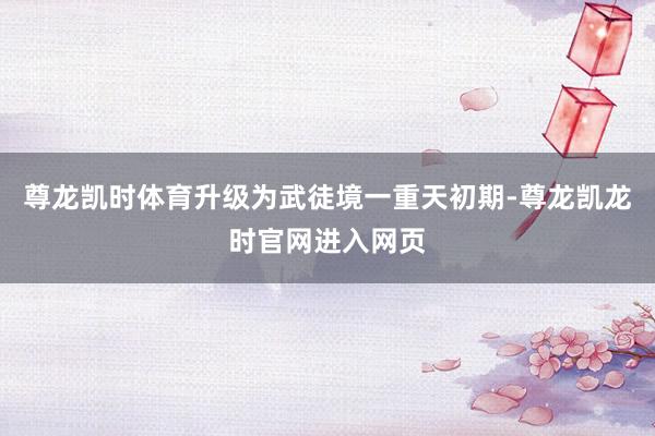 尊龙凯时体育升级为武徒境一重天初期-尊龙凯龙时官网进入网页