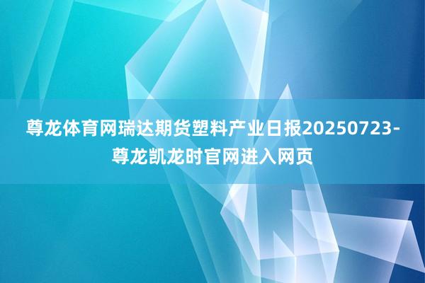 尊龙体育网瑞达期货塑料产业日报20250723-尊龙凯龙时官网进入网页