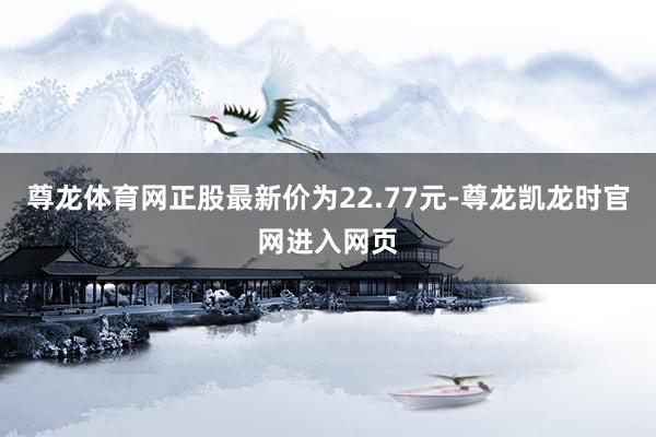 尊龙体育网正股最新价为22.77元-尊龙凯龙时官网进入网页