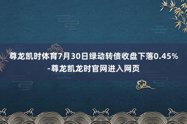 尊龙凯时体育7月30日绿动转债收盘下落0.45%-尊龙凯龙时官网进入网页