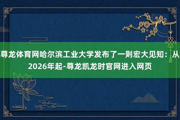 尊龙体育网哈尔滨工业大学发布了一则宏大见知:从2026年起-尊龙凯龙时官网进入网页