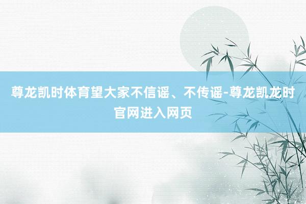 尊龙凯时体育望大家不信谣、不传谣-尊龙凯龙时官网进入网页