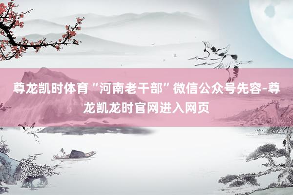 尊龙凯时体育“河南老干部”微信公众号先容-尊龙凯龙时官网进入网页