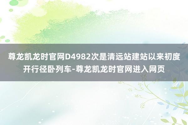 尊龙凯龙时官网D4982次是清远站建站以来初度开行径卧列车-尊龙凯龙时官网进入网页
