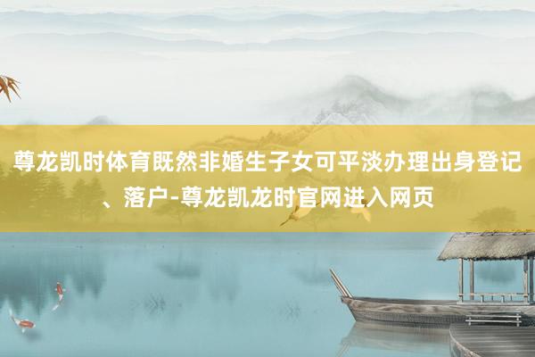 尊龙凯时体育既然非婚生子女可平淡办理出身登记、落户-尊龙凯龙时官网进入网页