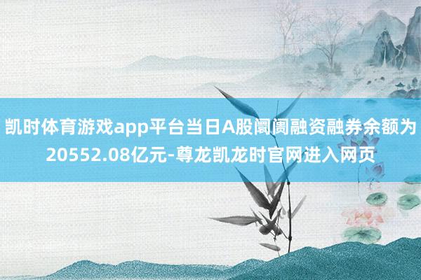 凯时体育游戏app平台当日A股阛阓融资融券余额为20552.08亿元-尊龙凯龙时官网进入网页