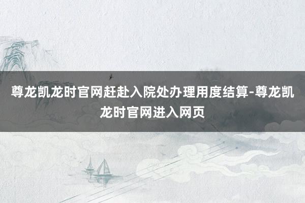 尊龙凯龙时官网赶赴入院处办理用度结算-尊龙凯龙时官网进入网页