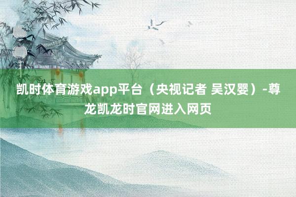 凯时体育游戏app平台（央视记者 吴汉婴）-尊龙凯龙时官网进入网页