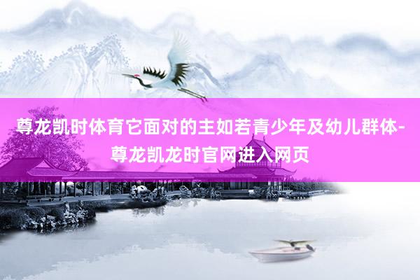 尊龙凯时体育它面对的主如若青少年及幼儿群体-尊龙凯龙时官网进入网页