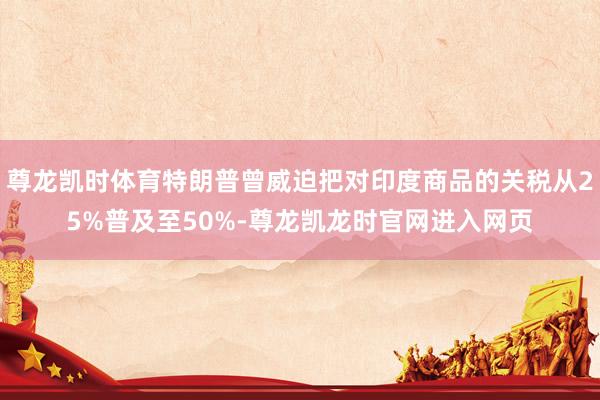 尊龙凯时体育特朗普曾威迫把对印度商品的关税从25%普及至50%-尊龙凯龙时官网进入网页