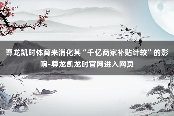 尊龙凯时体育来消化其“千亿商家补贴计较”的影响-尊龙凯龙时官网进入网页
