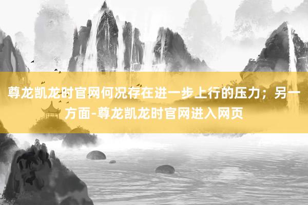 尊龙凯龙时官网何况存在进一步上行的压力；另一方面-尊龙凯龙时官网进入网页