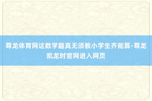 尊龙体育网这数学题真无须教小学生齐能算-尊龙凯龙时官网进入网页