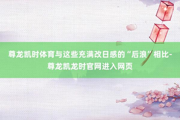 尊龙凯时体育与这些充满改日感的“后浪”相比-尊龙凯龙时官网进入网页